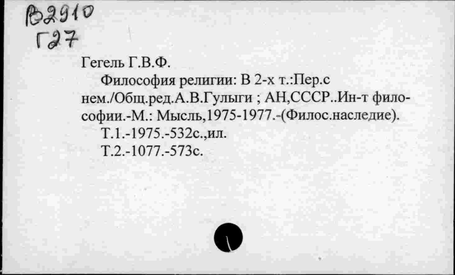 ﻿г^т-
Гегель Г.В.Ф.
Философия религии: В 2-х т.:Пер.с нем./Общ.ред.А.В.Гулыги ; АН,СССР..Ин-т фило-софии.-М.: Мысль, 1975-1977.-(Филос.наследие).
Т.1.-1975.-532с.,ил.
Т.2.-1077.-573с.
